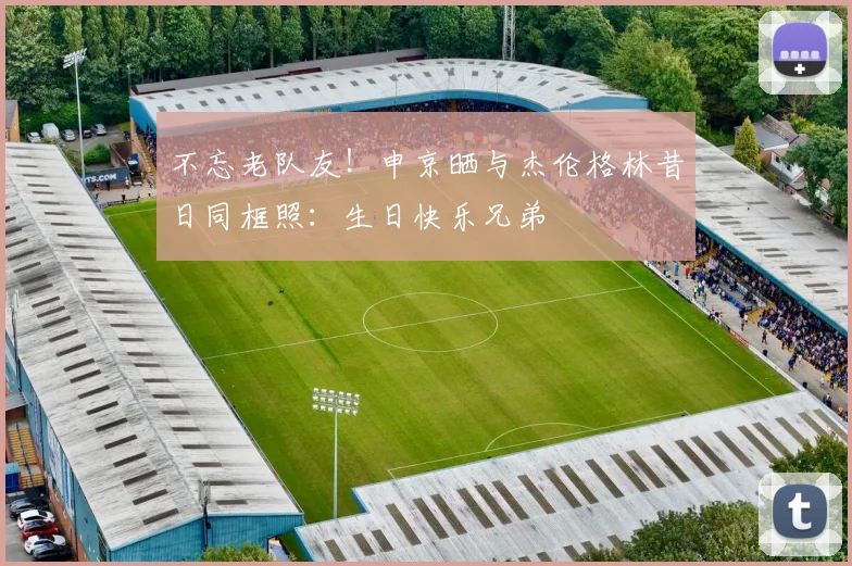 不忘老队友！申京晒与杰伦格林昔日同框照：生日快乐兄弟
