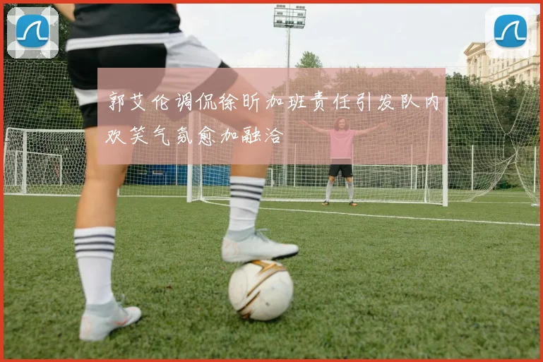 郭艾伦调侃徐昕加班责任引发队内欢笑气氛愈加融洽