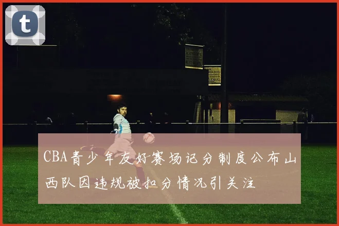 CBA青少年友好赛场记分制度公布山西队因违规被扣分情况引关注