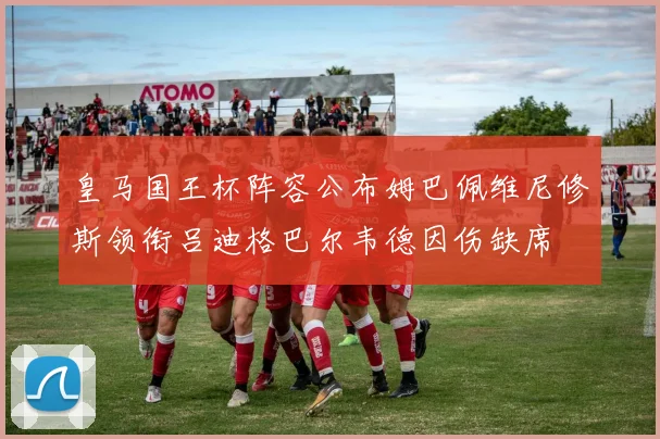 皇马国王杯阵容公布姆巴佩维尼修斯领衔吕迪格巴尔韦德因伤缺席