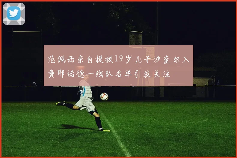 范佩西亲自提拔19岁儿子沙奎尔入费耶诺德一线队名单引发关注