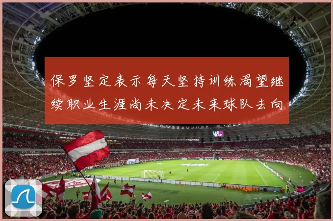 保罗坚定表示每天坚持训练渴望继续职业生涯尚未决定未来球队去向
