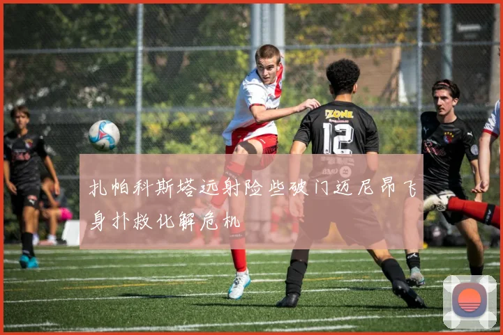 扎帕科斯塔远射险些破门迈尼昂飞身扑救化解危机