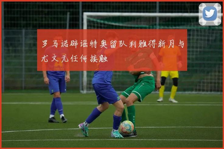 罗马诺辟谣特奥留队利雅得新月与尤文无任何接触