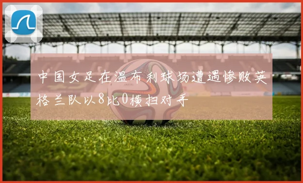 中国女足在温布利球场遭遇惨败英格兰队以8比0横扫对手