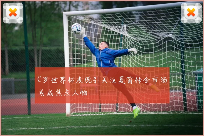 C罗世界杯表现引关注夏窗转会市场或成焦点人物