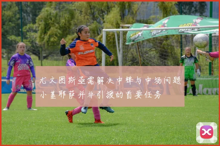尤文图斯亟需解决中锋与中场问题小基耶萨并非引援的首要任务