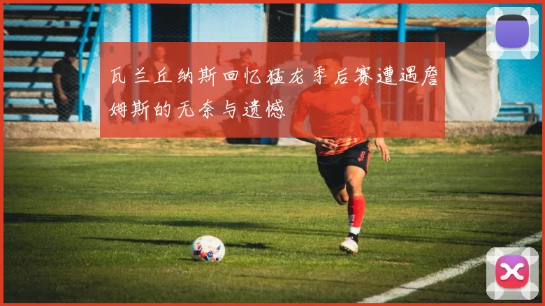 瓦兰丘纳斯回忆猛龙季后赛遭遇詹姆斯的无奈与遗憾