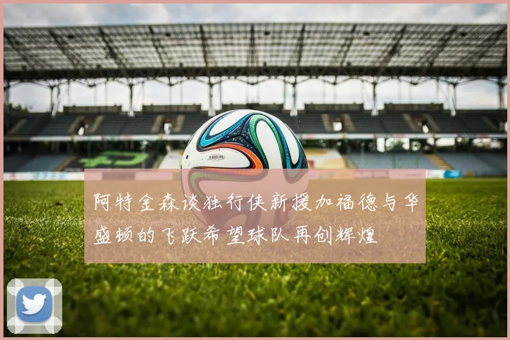 阿特金森谈独行侠新援加福德与华盛顿的飞跃希望球队再创辉煌