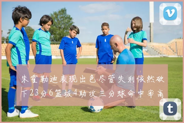 朱霍勒迪表现出色尽管失利依然砍下23分6篮板4助攻三分球命中率高达50